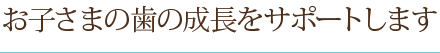 お子さまの歯の成長をサポートします